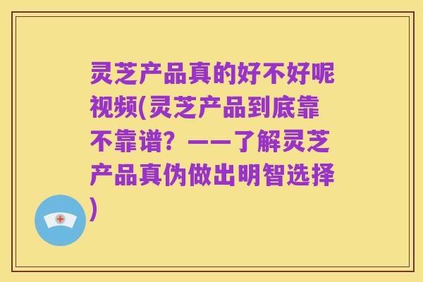 灵芝产品真的好不好呢视频(灵芝产品到底靠不靠谱？——了解灵芝产品真伪做出明智选择)