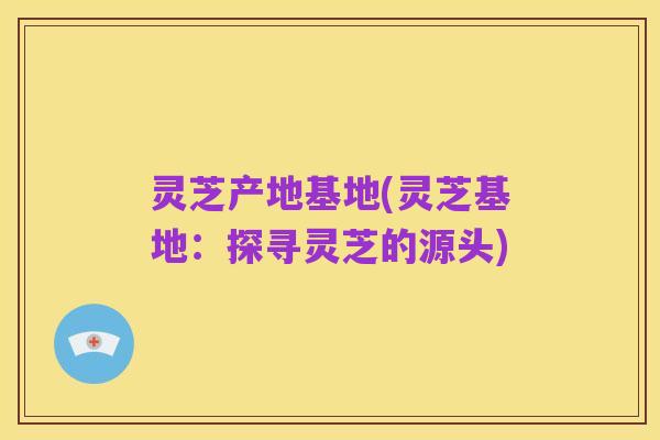 灵芝产地基地(灵芝基地：探寻灵芝的源头)