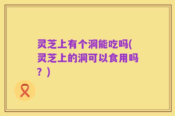灵芝上有个洞能吃吗(灵芝上的洞可以食用吗?)