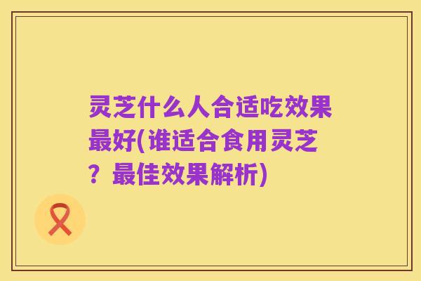 灵芝什么人合适吃效果最好(谁适合食用灵芝？最佳效果解析)