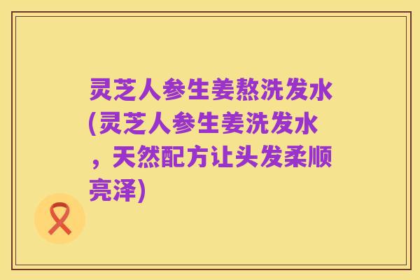 灵芝人参生姜熬洗发水(灵芝人参生姜洗发水,天然配方让头发柔顺亮泽)
