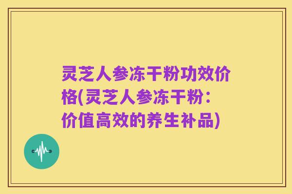 灵芝人参冻干粉功效价格(灵芝人参冻干粉:价值高效的养生补品)