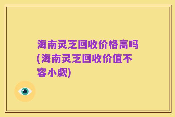 海南灵芝回收价格高吗(海南灵芝回收价值不容小觑)