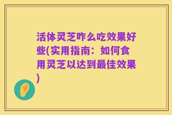 活体灵芝咋么吃效果好些(实用指南:如何食用灵芝以达到最佳效果)
