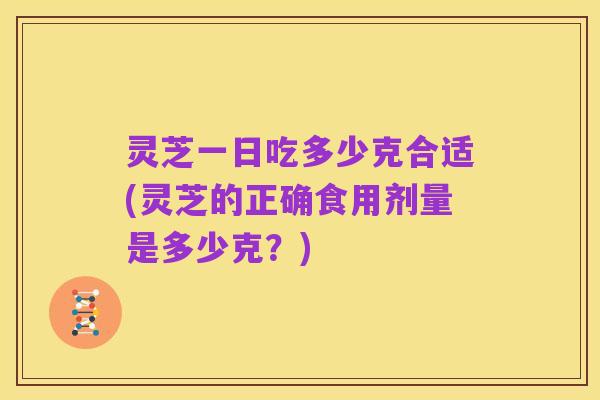 灵芝一日吃多少克合适(灵芝的正确食用剂量是多少克?)
