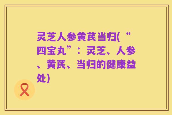 灵芝人参黄芪当归(“四宝丸”:灵芝、人参、黄芪、当归的健康益处)