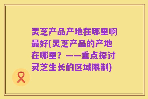 灵芝产品产地在哪里啊最好(灵芝产品的产地在哪里?——重点探讨灵芝生长的区域限制)
