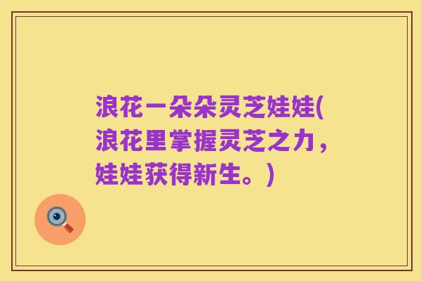 浪花一朵朵灵芝娃娃(浪花里掌握灵芝之力，娃娃获得新生。)