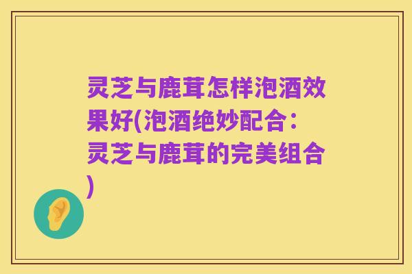 灵芝与鹿茸怎样泡酒效果好(泡酒绝妙配合:灵芝与鹿茸的完美组合)