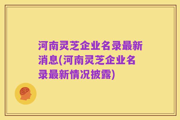 河南灵芝企业名录最新消息(河南灵芝企业名录最新情况披露)