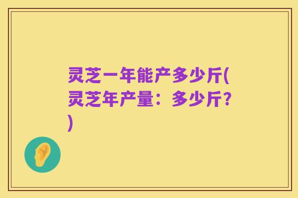 灵芝一年能产多少斤(灵芝年产量:多少斤?)
