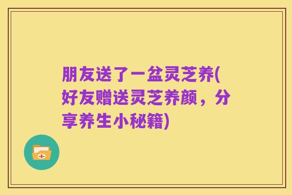 朋友送了一盆灵芝养(好友赠送灵芝养颜，分享养生小秘籍)