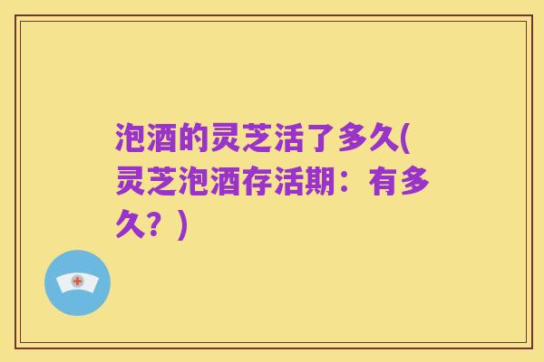 泡酒的灵芝活了多久(灵芝泡酒存活期：有多久？)