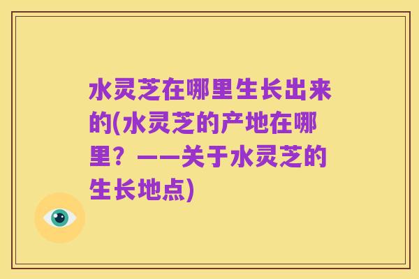 水灵芝在哪里生长出来的(水灵芝的产地在哪里?——关于水灵芝的生长地点)