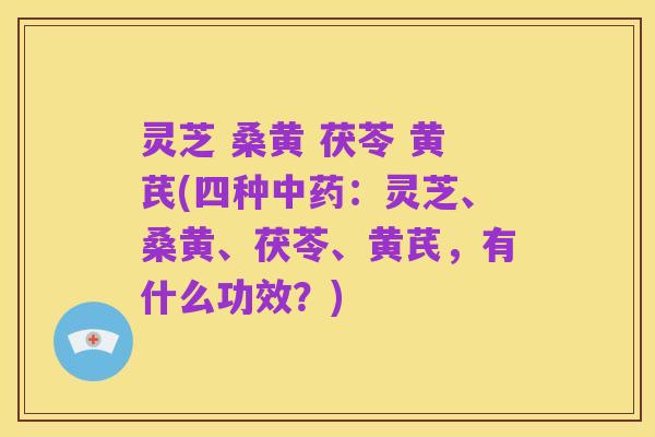 灵芝 桑黄 茯苓 黄芪(四种中药:灵芝、桑黄、茯苓、黄芪,有什么功效?)