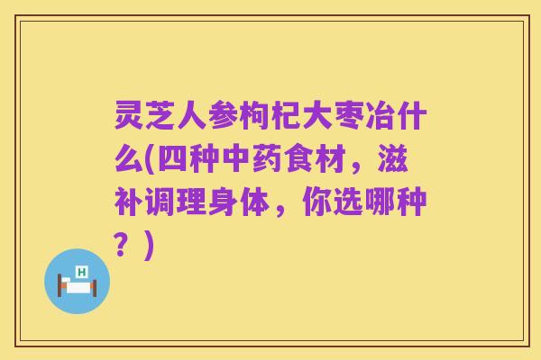 灵芝人参枸杞大枣冶什么(四种中药食材，滋补调理身体，你选哪种？)