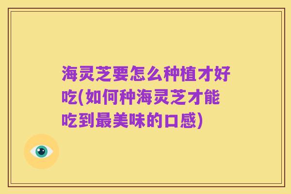 海灵芝要怎么种植才好吃(如何种海灵芝才能吃到最美味的口感)