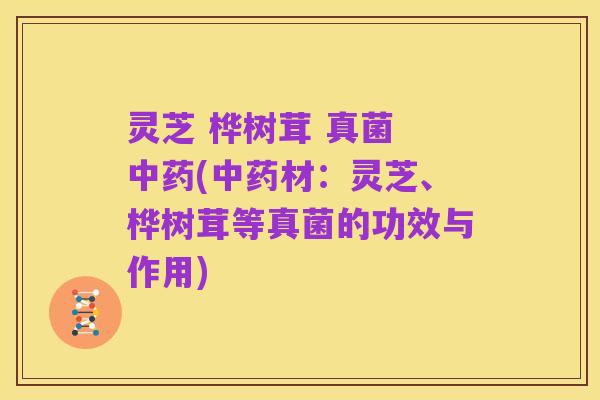灵芝 桦树茸 真菌 中药(中药材:灵芝、桦树茸等真菌的功效与作用)