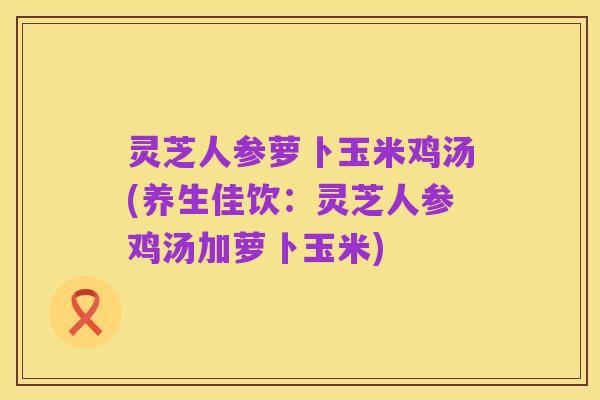 灵芝人参萝卜玉米鸡汤(养生佳饮：灵芝人参鸡汤加萝卜玉米)