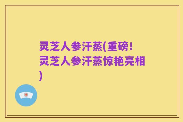 灵芝人参汗蒸(重磅！灵芝人参汗蒸惊艳亮相)