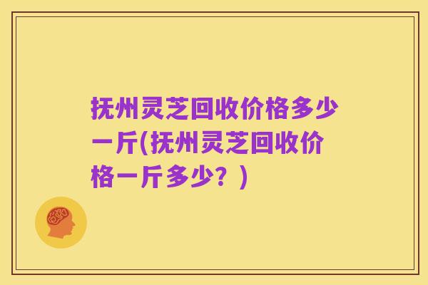 抚州灵芝回收价格多少一斤(抚州灵芝回收价格一斤多少？)