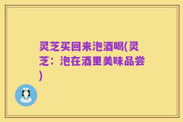 灵芝买回来泡酒喝(灵芝:泡在酒里美味品尝)