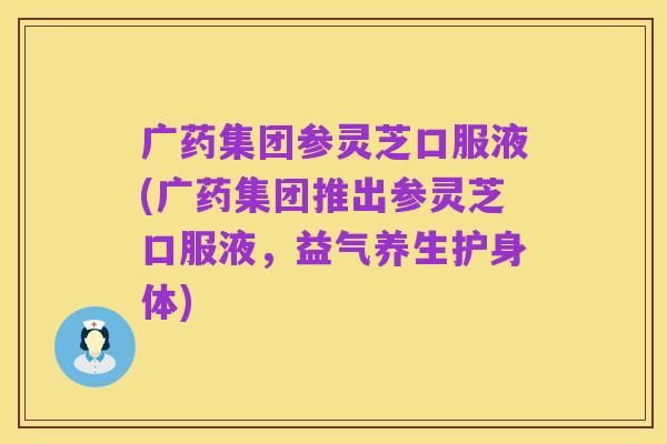 广药集团参灵芝口服液(广药集团推出参灵芝口服液，益气养生护身体)