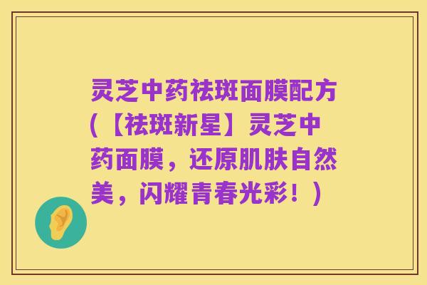 灵芝中药祛斑面膜配方(【祛斑新星】灵芝中药面膜，还原肌肤自然美，闪耀青春光彩！)