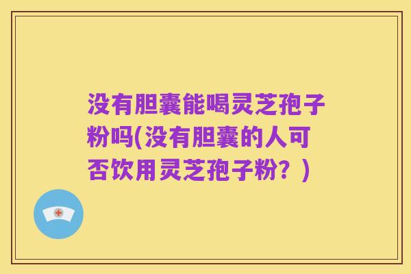 没有胆囊能喝灵芝孢子粉吗(没有胆囊的人可否饮用灵芝孢子粉?)