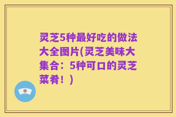 灵芝5种最好吃的做法大全图片(灵芝美味大集合:5种可口的灵芝菜肴!)