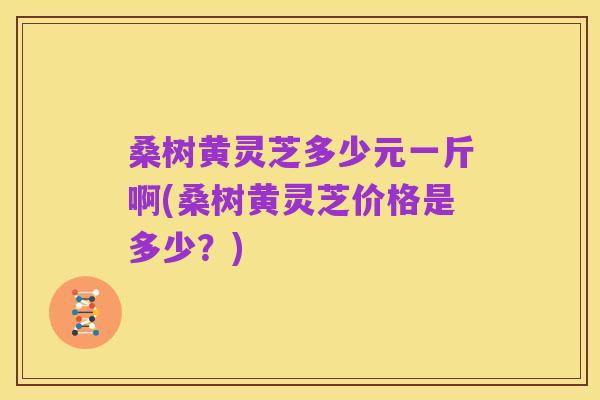 桑树黄灵芝多少元一斤啊(桑树黄灵芝价格是多少？)