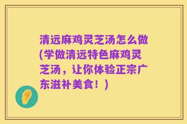 清远麻鸡灵芝汤怎么做(学做清远特色麻鸡灵芝汤,让你体验正宗广东滋补美食!)