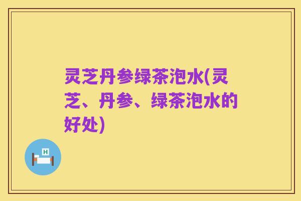 灵芝丹参绿茶泡水(灵芝、丹参、绿茶泡水的好处)