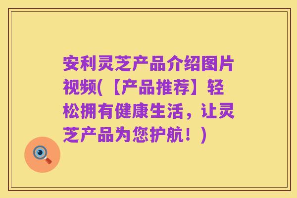 安利灵芝产品介绍图片视频(【产品推荐】轻松拥有健康生活，让灵芝产品为您护航！)