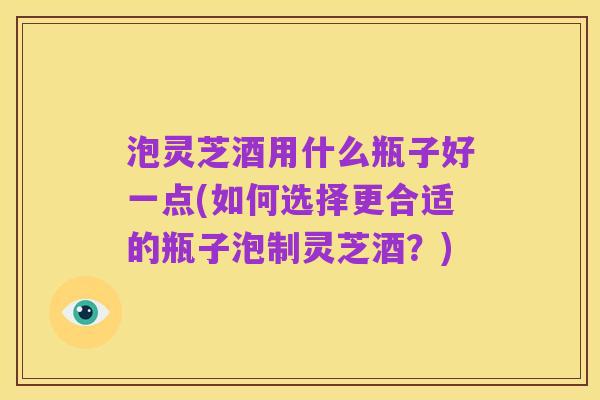 泡灵芝酒用什么瓶子好一点(如何选择更合适的瓶子泡制灵芝酒?)