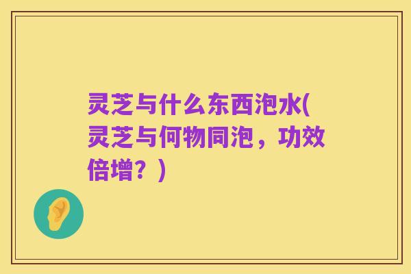 灵芝与什么东西泡水(灵芝与何物同泡,功效倍增?)