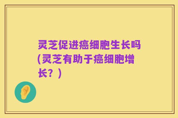 灵芝促进癌细胞生长吗(灵芝有助于癌细胞增长?)