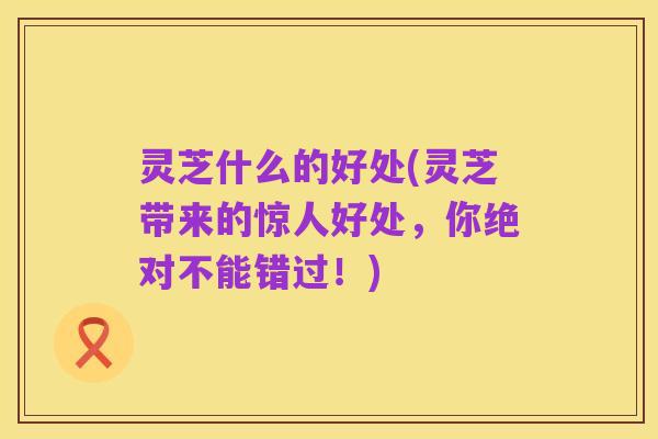 灵芝什么的好处(灵芝带来的惊人好处,你绝对不能错过!)