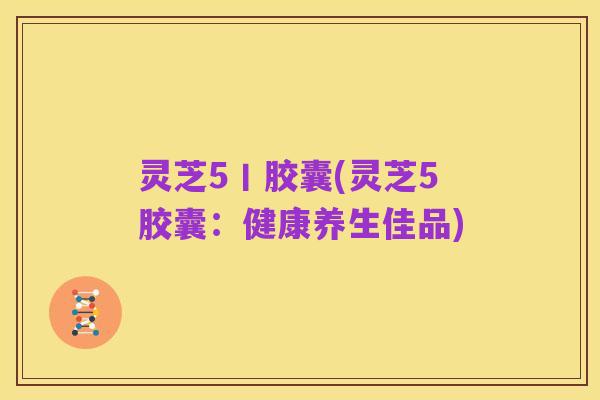 灵芝5丨胶囊(灵芝5胶囊:健康养生佳品)