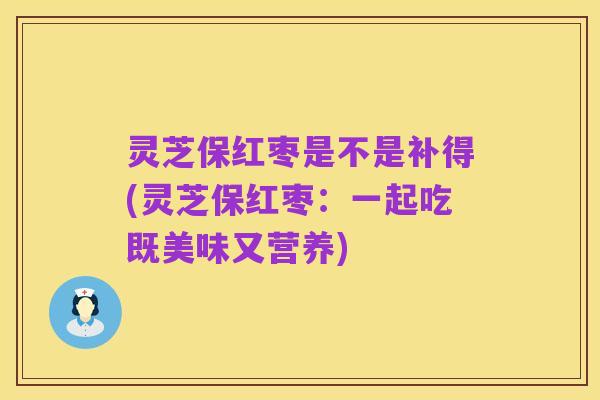 灵芝保红枣是不是补得(灵芝保红枣:一起吃既美味又营养)