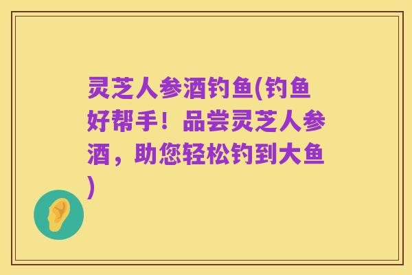 灵芝人参酒钓鱼(钓鱼好帮手!品尝灵芝人参酒,助您轻松钓到大鱼)