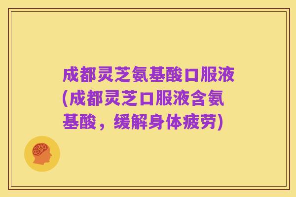 成都灵芝氨基酸口服液(成都灵芝口服液含氨基酸，缓解身体疲劳)