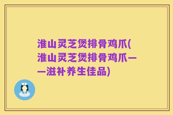 淮山灵芝煲排骨鸡爪(淮山灵芝煲排骨鸡爪——滋补养生佳品)