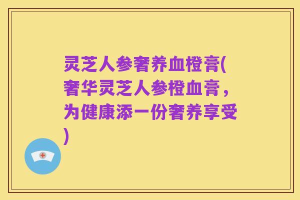 灵芝人参奢养血橙膏(奢华灵芝人参橙血膏,为健康添一份奢养享受)