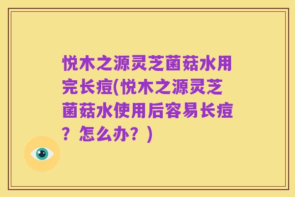 悦木之源灵芝菌菇水用完长痘(悦木之源灵芝菌菇水使用后容易长痘?怎么办?)