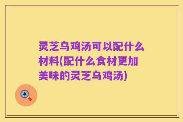灵芝乌鸡汤可以配什么材料(配什么食材更加美味的灵芝乌鸡汤)
