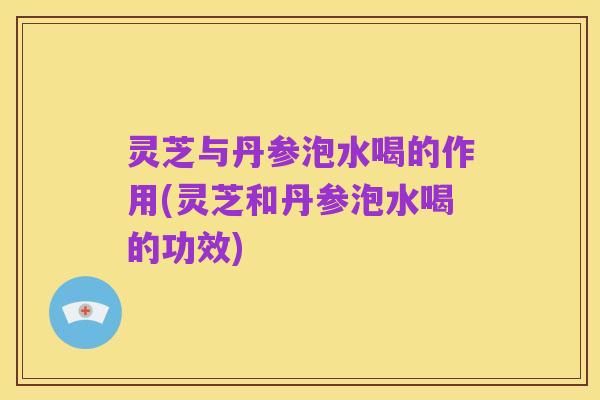 灵芝与丹参泡水喝的作用(灵芝和丹参泡水喝的功效)