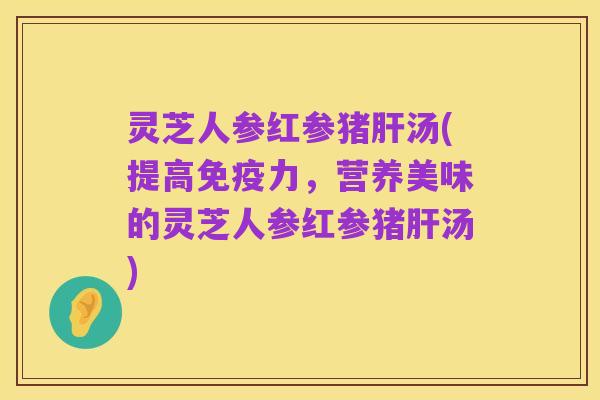 灵芝人参红参猪肝汤(提高免疫力，营养美味的灵芝人参红参猪肝汤)