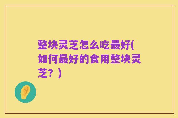 整块灵芝怎么吃最好(如何最好的食用整块灵芝?)