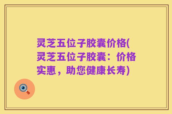 灵芝五位子胶囊价格(灵芝五位子胶囊：价格实惠，助您健康长寿)
